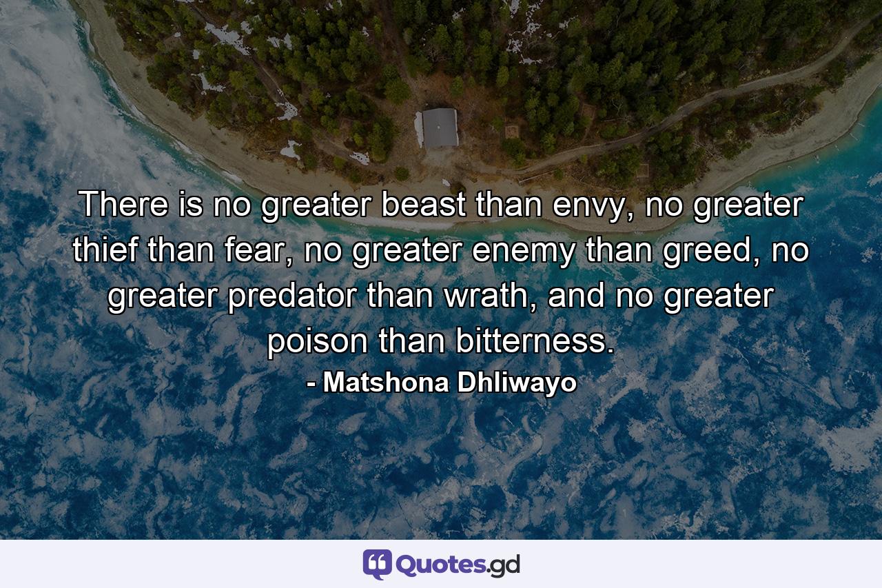 There is no greater beast than envy, no greater thief than fear, no greater enemy than greed, no greater predator than wrath, and no greater poison than bitterness. - Quote by Matshona Dhliwayo