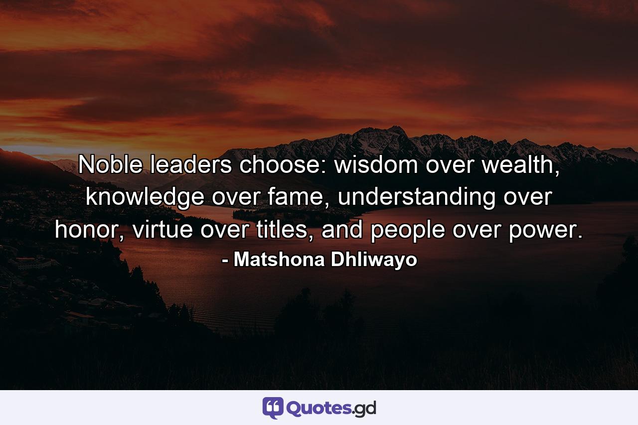 Noble leaders choose: wisdom over wealth, knowledge over fame, understanding over honor, virtue over titles, and people over power. - Quote by Matshona Dhliwayo