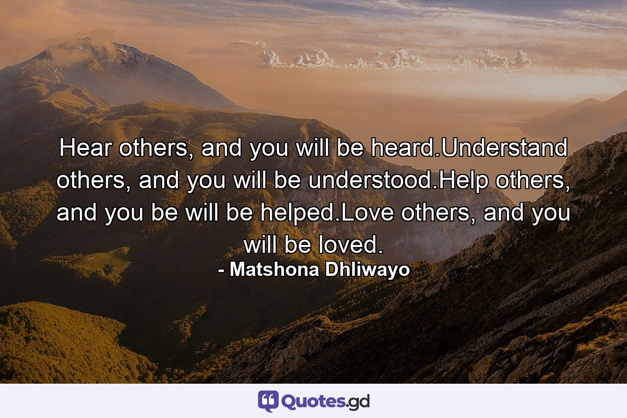 Hear others, and you will be heard.Understand others, and you will be understood.Help others, and you be will be helped.Love others, and you will be loved. - Quote by Matshona Dhliwayo