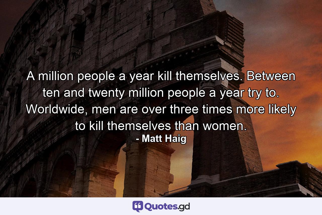 A million people a year kill themselves. Between ten and twenty million people a year try to. Worldwide, men are over three times more likely to kill themselves than women. - Quote by Matt Haig