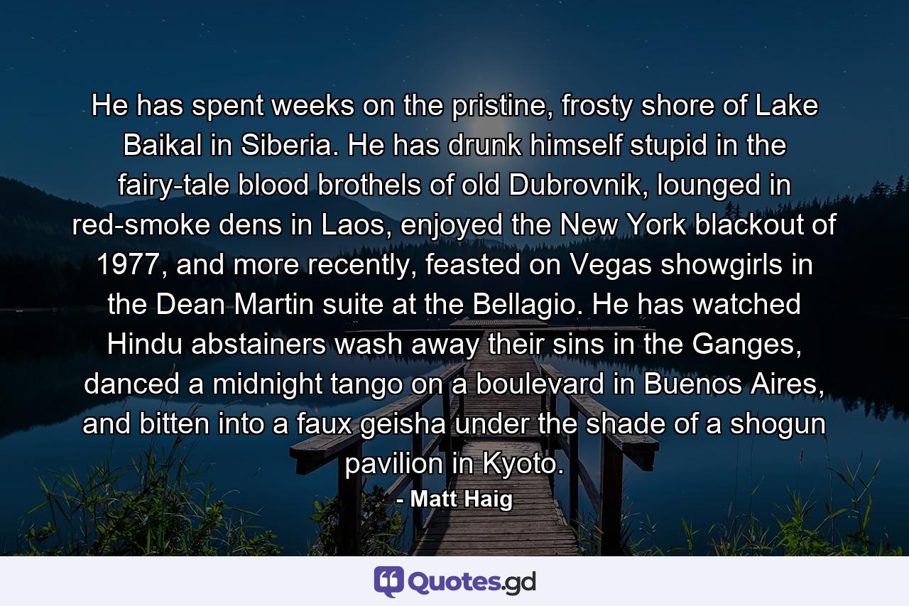 He has spent weeks on the pristine, frosty shore of Lake Baikal in Siberia. He has drunk himself stupid in the fairy-tale blood brothels of old Dubrovnik, lounged in red-smoke dens in Laos, enjoyed the New York blackout of 1977, and more recently, feasted on Vegas showgirls in the Dean Martin suite at the Bellagio. He has watched Hindu abstainers wash away their sins in the Ganges, danced a midnight tango on a boulevard in Buenos Aires, and bitten into a faux geisha under the shade of a shogun pavilion in Kyoto. - Quote by Matt Haig