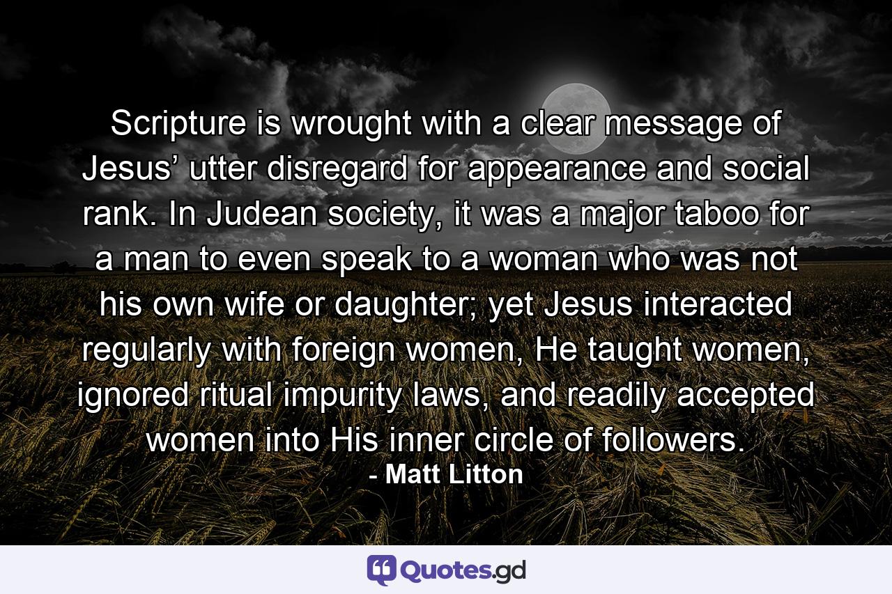 Scripture is wrought with a clear message of Jesus’ utter disregard for appearance and social rank. In Judean society, it was a major taboo for a man to even speak to a woman who was not his own wife or daughter; yet Jesus interacted regularly with foreign women, He taught women, ignored ritual impurity laws, and readily accepted women into His inner circle of followers. - Quote by Matt Litton