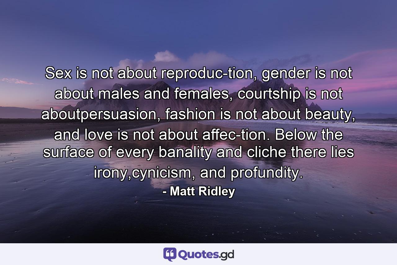 Sex is not about reproduc-tion, gender is not about males and females, courtship is not aboutpersuasion, fashion is not about beauty, and love is not about affec-tion. Below the surface of every banality and cliche there lies irony,cynicism, and profundity. - Quote by Matt Ridley