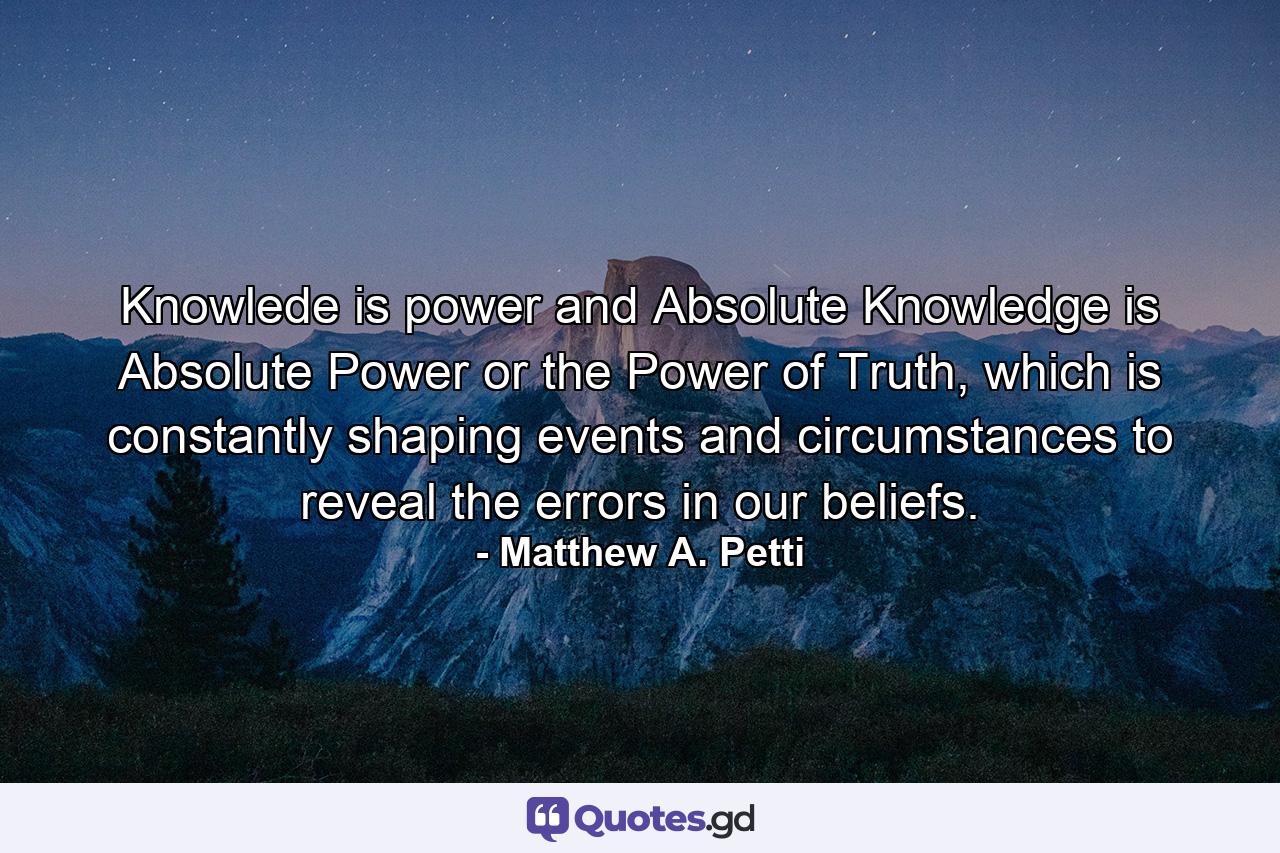 Knowlede is power and Absolute Knowledge is Absolute Power or the Power of Truth, which is constantly shaping events and circumstances to reveal the errors in our beliefs. - Quote by Matthew A. Petti