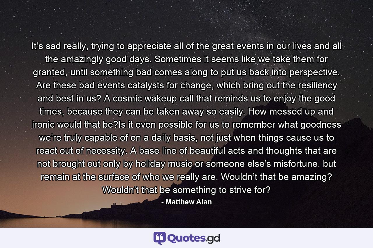 It’s sad really, trying to appreciate all of the great events in our lives and all the amazingly good days. Sometimes it seems like we take them for granted, until something bad comes along to put us back into perspective. Are these bad events catalysts for change, which bring out the resiliency and best in us? A cosmic wakeup call that reminds us to enjoy the good times, because they can be taken away so easily. How messed up and ironic would that be?Is it even possible for us to remember what goodness we’re truly capable of on a daily basis, not just when things cause us to react out of necessity. A base line of beautiful acts and thoughts that are not brought out only by holiday music or someone else’s misfortune, but remain at the surface of who we really are. Wouldn’t that be amazing? Wouldn’t that be something to strive for? - Quote by Matthew Alan