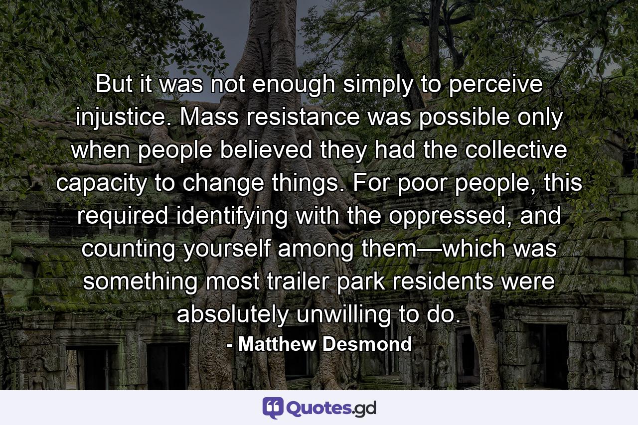 But it was not enough simply to perceive injustice. Mass resistance was possible only when people believed they had the collective capacity to change things. For poor people, this required identifying with the oppressed, and counting yourself among them—which was something most trailer park residents were absolutely unwilling to do. - Quote by Matthew Desmond