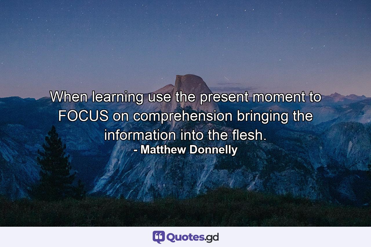 When learning use the present moment to FOCUS on comprehension bringing the information into the flesh. - Quote by Matthew Donnelly