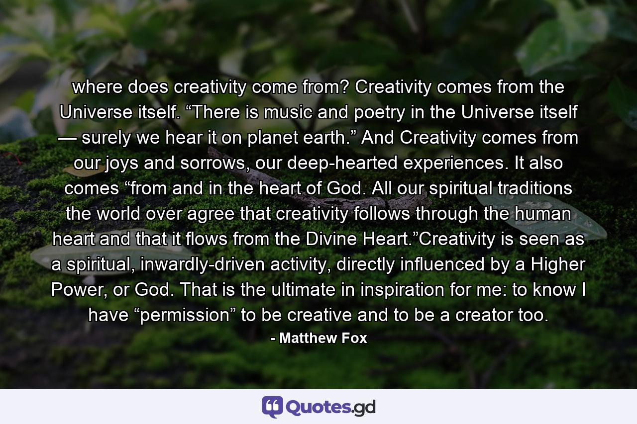 where does creativity come from?  Creativity comes from the Universe itself. “There is music and poetry in the Universe itself — surely we hear it on planet earth.” And Creativity comes from our joys and sorrows, our deep-hearted experiences. It also comes “from and in the heart of God. All our spiritual traditions the world over agree that creativity follows through the human heart and that it flows from the Divine Heart.”Creativity is seen as a spiritual, inwardly-driven activity, directly influenced by a Higher Power, or God. That is the ultimate in inspiration for me: to know I have “permission” to be creative and to be a creator too. - Quote by Matthew Fox