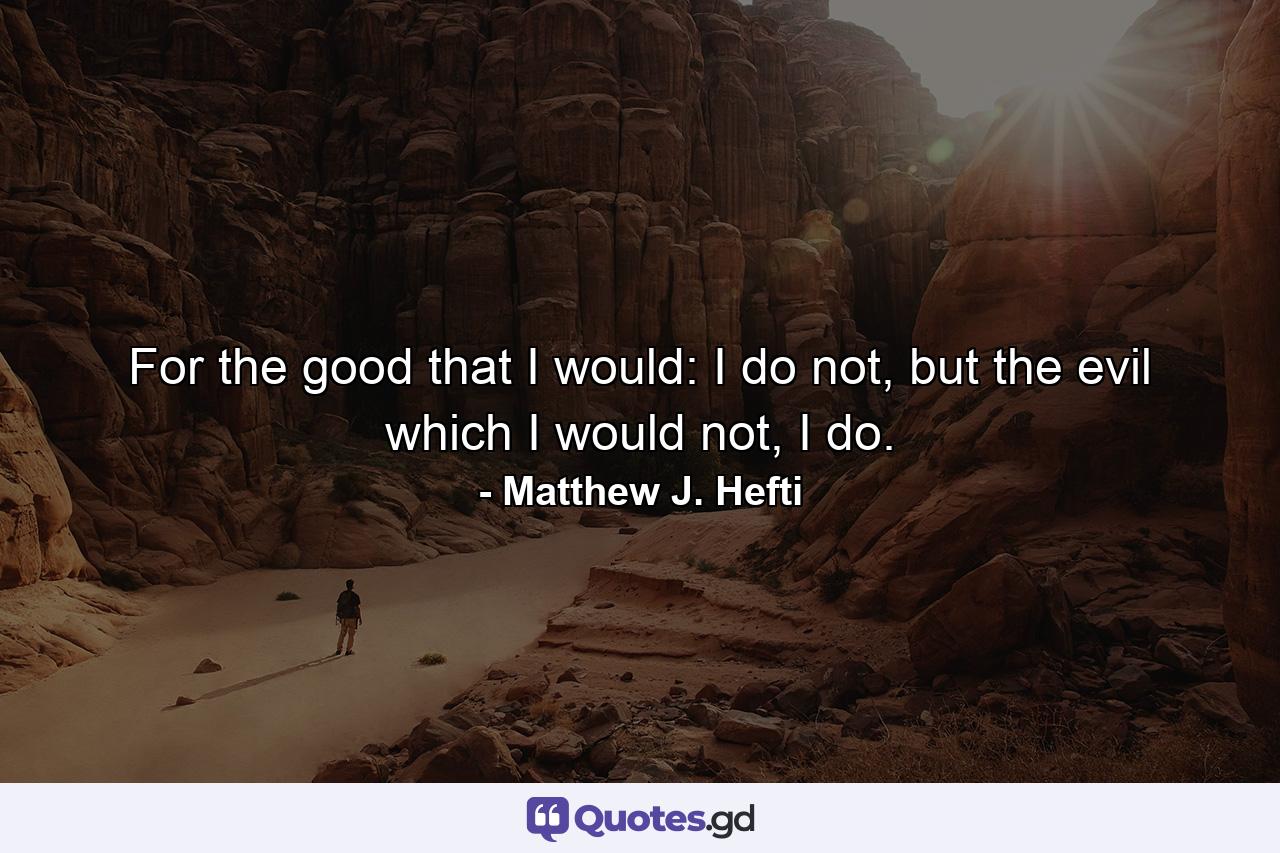 For the good that I would: I do not, but the evil which I would not, I do. - Quote by Matthew J. Hefti