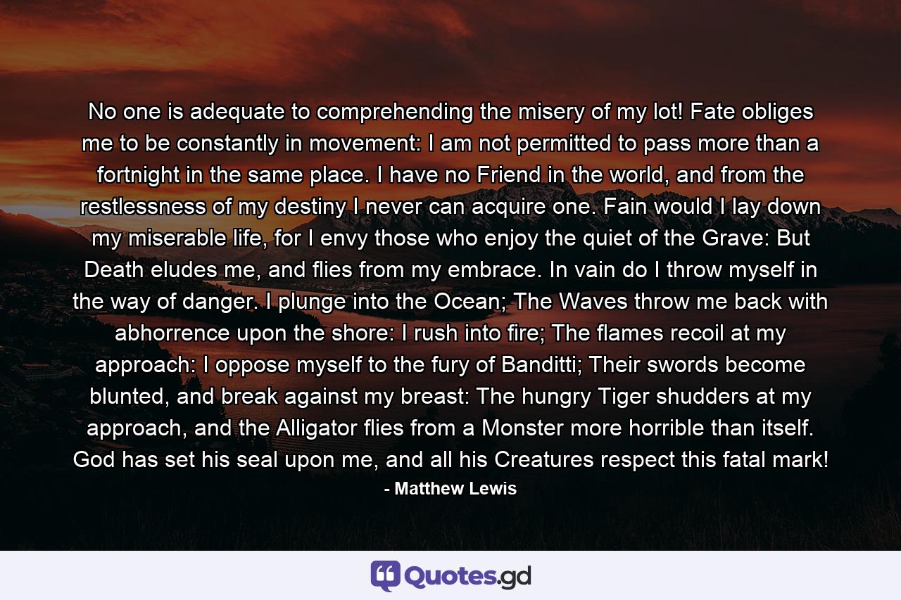 No one is adequate to comprehending the misery of my lot! Fate obliges me to be constantly in movement: I am not permitted to pass more than a fortnight in the same place. I have no Friend in the world, and from the restlessness of my destiny I never can acquire one. Fain would I lay down my miserable life, for I envy those who enjoy the quiet of the Grave: But Death eludes me, and flies from my embrace. In vain do I throw myself in the way of danger. I plunge into the Ocean; The Waves throw me back with abhorrence upon the shore: I rush into fire; The flames recoil at my approach: I oppose myself to the fury of Banditti; Their swords become blunted, and break against my breast: The hungry Tiger shudders at my approach, and the Alligator flies from a Monster more horrible than itself. God has set his seal upon me, and all his Creatures respect this fatal mark! - Quote by Matthew Lewis