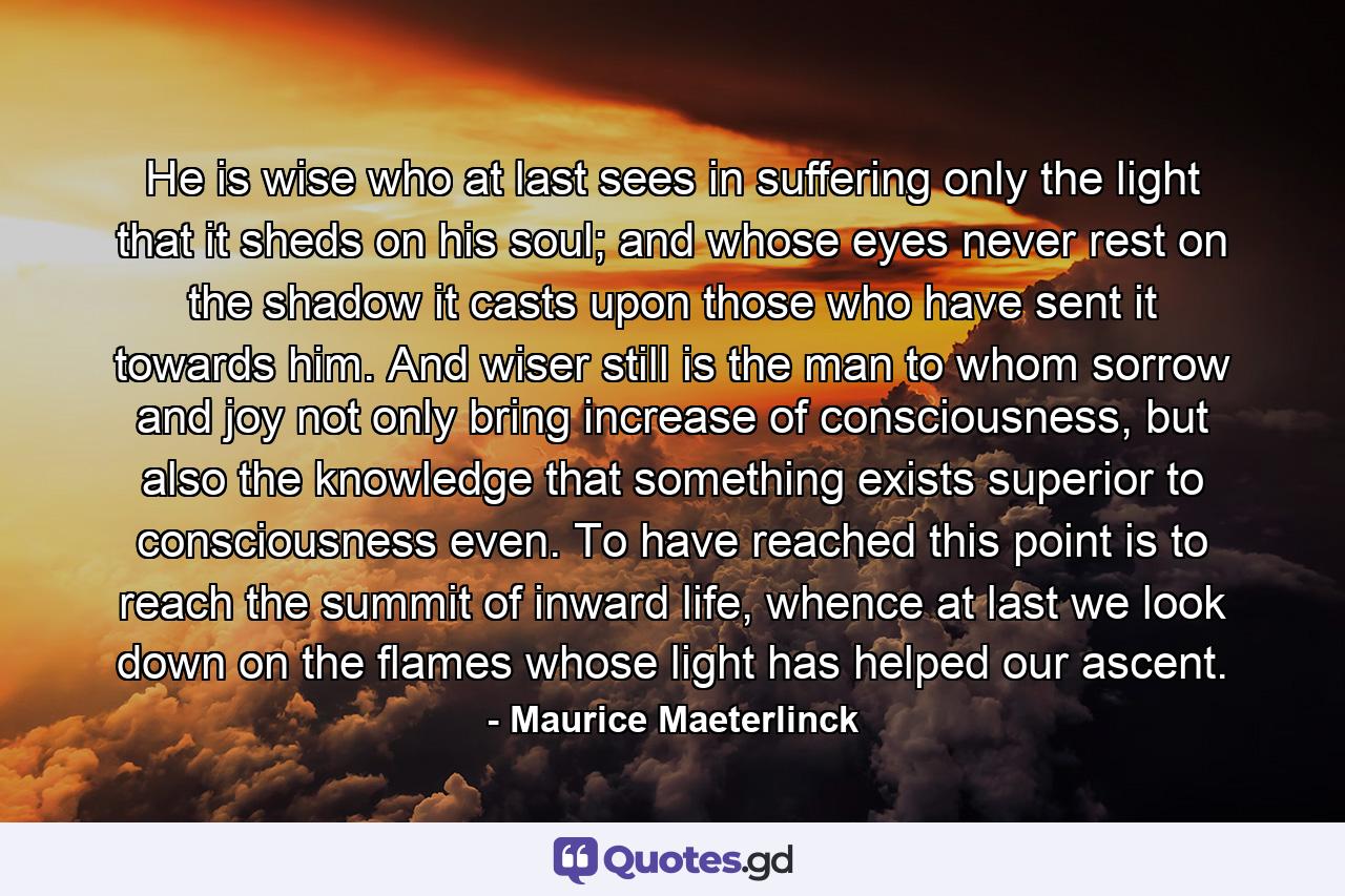 He is wise who at last sees in suffering only the light that it sheds on his soul; and whose eyes never rest on the shadow it casts upon those who have sent it towards him. And wiser still is the man to whom sorrow and joy not only bring increase of consciousness, but also the knowledge that something exists superior to consciousness even. To have reached this point is to reach the summit of inward life, whence at last we look down on the flames whose light has helped our ascent. - Quote by Maurice Maeterlinck