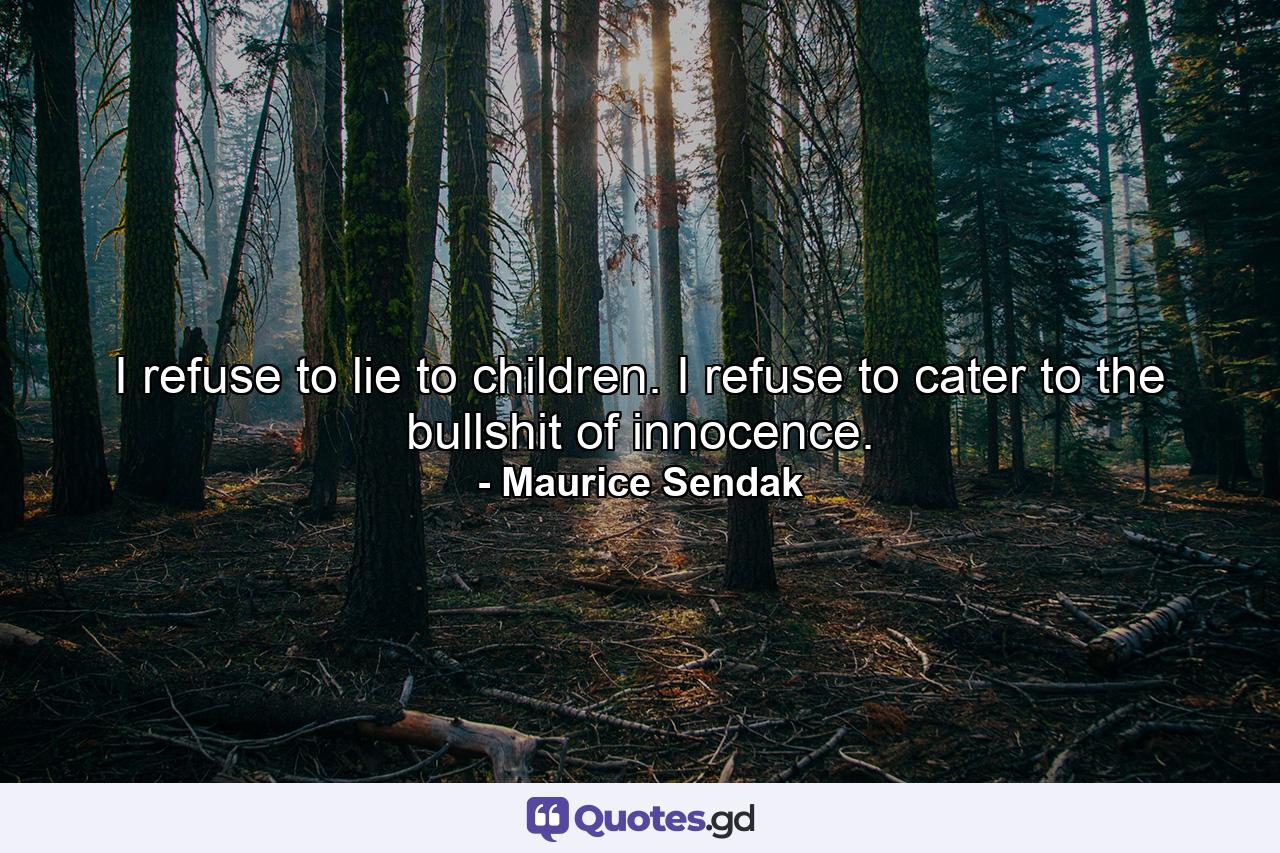 I refuse to lie to children. I refuse to cater to the bullshit of innocence. - Quote by Maurice Sendak