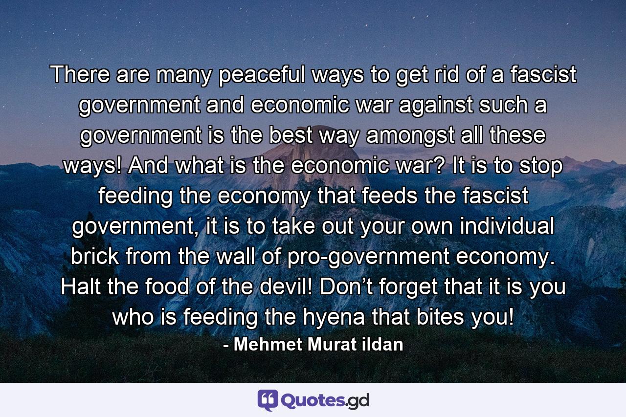 There are many peaceful ways to get rid of a fascist government and economic war against such a government is the best way amongst all these ways! And what is the economic war? It is to stop feeding the economy that feeds the fascist government, it is to take out your own individual brick from the wall of pro-government economy. Halt the food of the devil! Don’t forget that it is you who is feeding the hyena that bites you! - Quote by Mehmet Murat ildan