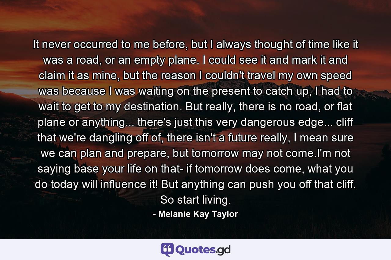 It never occurred to me before, but I always thought of time like it was a road, or an empty plane. I could see it and mark it and claim it as mine, but the reason I couldn't travel my own speed was because I was waiting on the present to catch up, I had to wait to get to my destination. But really, there is no road, or flat plane or anything... there's just this very dangerous edge... cliff that we're dangling off of, there isn't a future really, I mean sure we can plan and prepare, but tomorrow may not come.I'm not saying base your life on that- if tomorrow does come, what you do today will influence it! But anything can push you off that cliff. So start living. - Quote by Melanie Kay Taylor