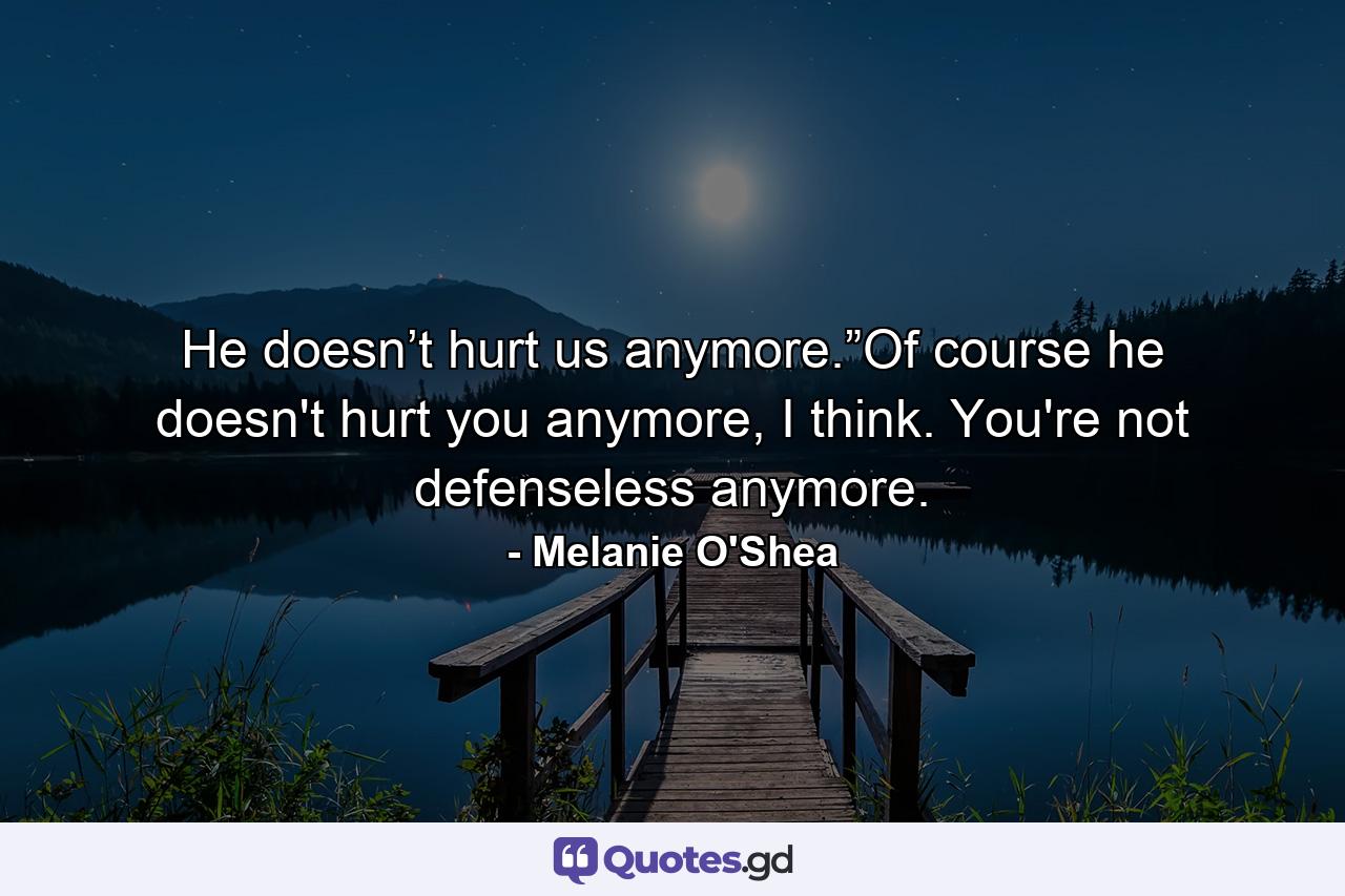 He doesn’t hurt us anymore.”Of course he doesn't hurt you anymore, I think. You're not defenseless anymore. - Quote by Melanie O'Shea