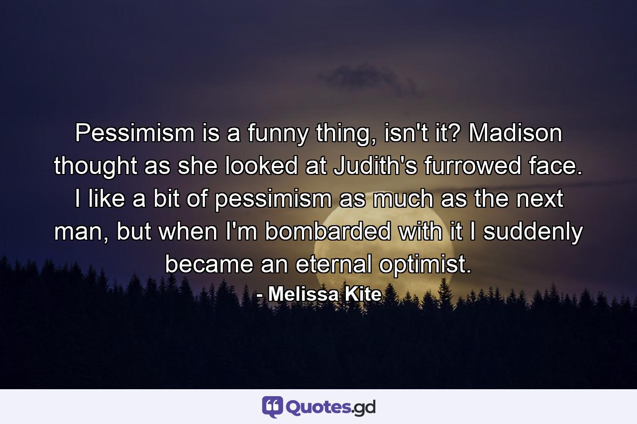 Pessimism is a funny thing, isn't it? Madison thought as she looked at Judith's furrowed face. I like a bit of pessimism as much as the next man, but when I'm bombarded with it I suddenly became an eternal optimist. - Quote by Melissa Kite