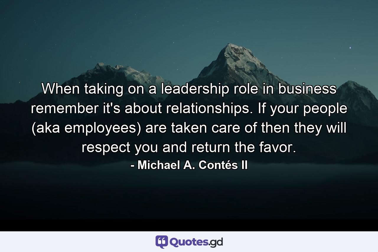 When taking on a leadership role in business remember it's about relationships. If your people (aka employees) are taken care of then they will respect you and return the favor. - Quote by Michael A. Contés II