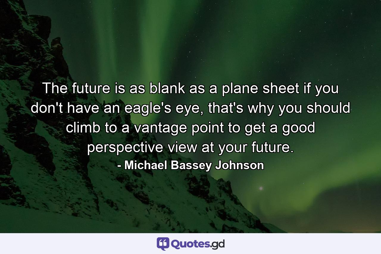 The future is as blank as a plane sheet if you don't have an eagle's eye, that's why you should climb to a vantage point to get a good perspective view at your future. - Quote by Michael Bassey Johnson