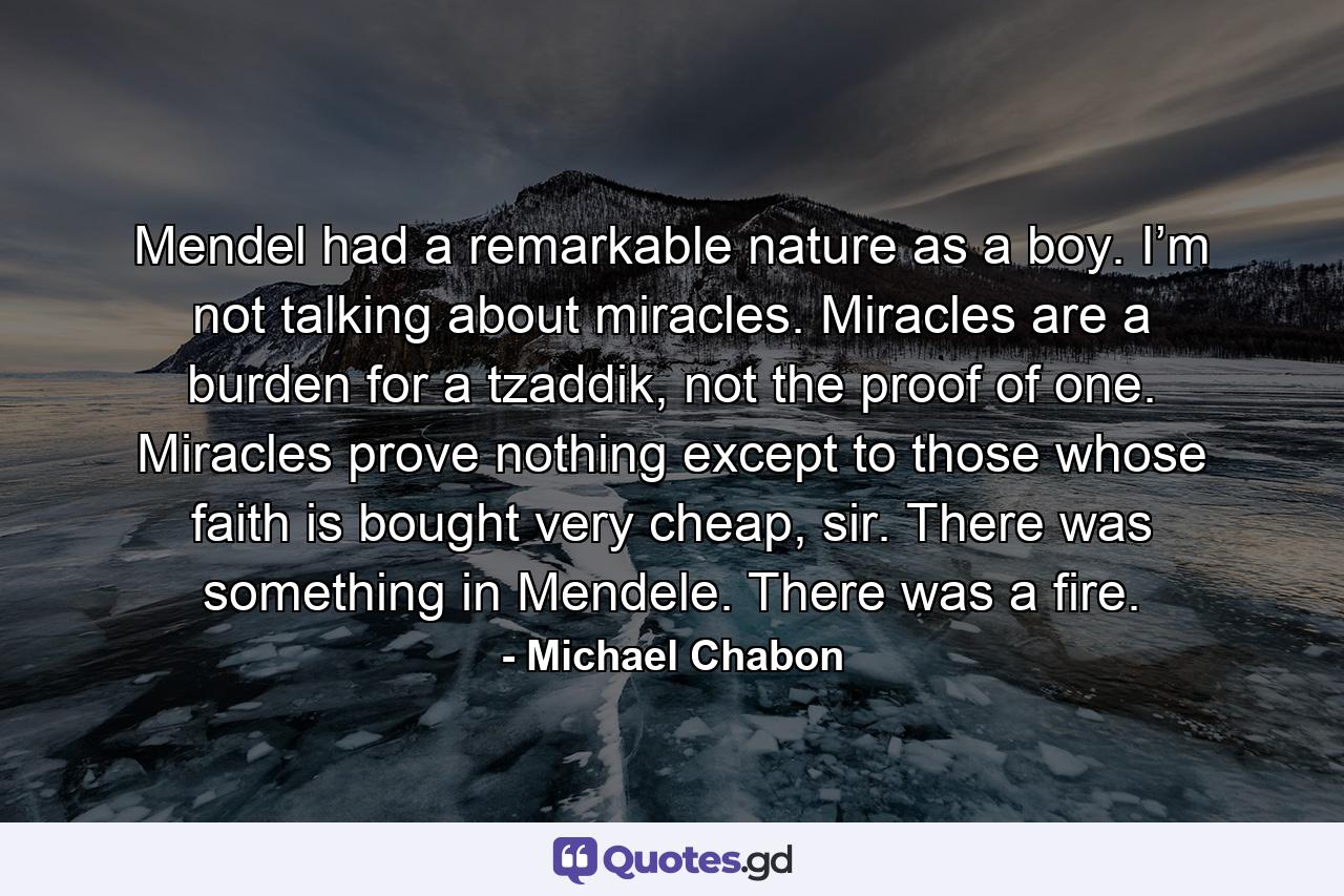 Mendel had a remarkable nature as a boy. I’m not talking about miracles. Miracles are a burden for a tzaddik, not the proof of one. Miracles prove nothing except to those whose faith is bought very cheap, sir. There was something in Mendele. There was a fire. - Quote by Michael Chabon