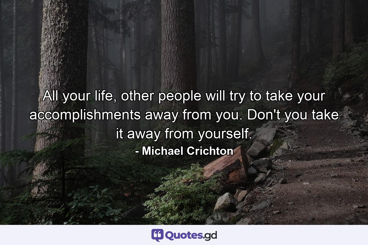 All your life, other people will try to take your accomplishments away from you. Don't you take it away from yourself. - Quote by Michael Crichton