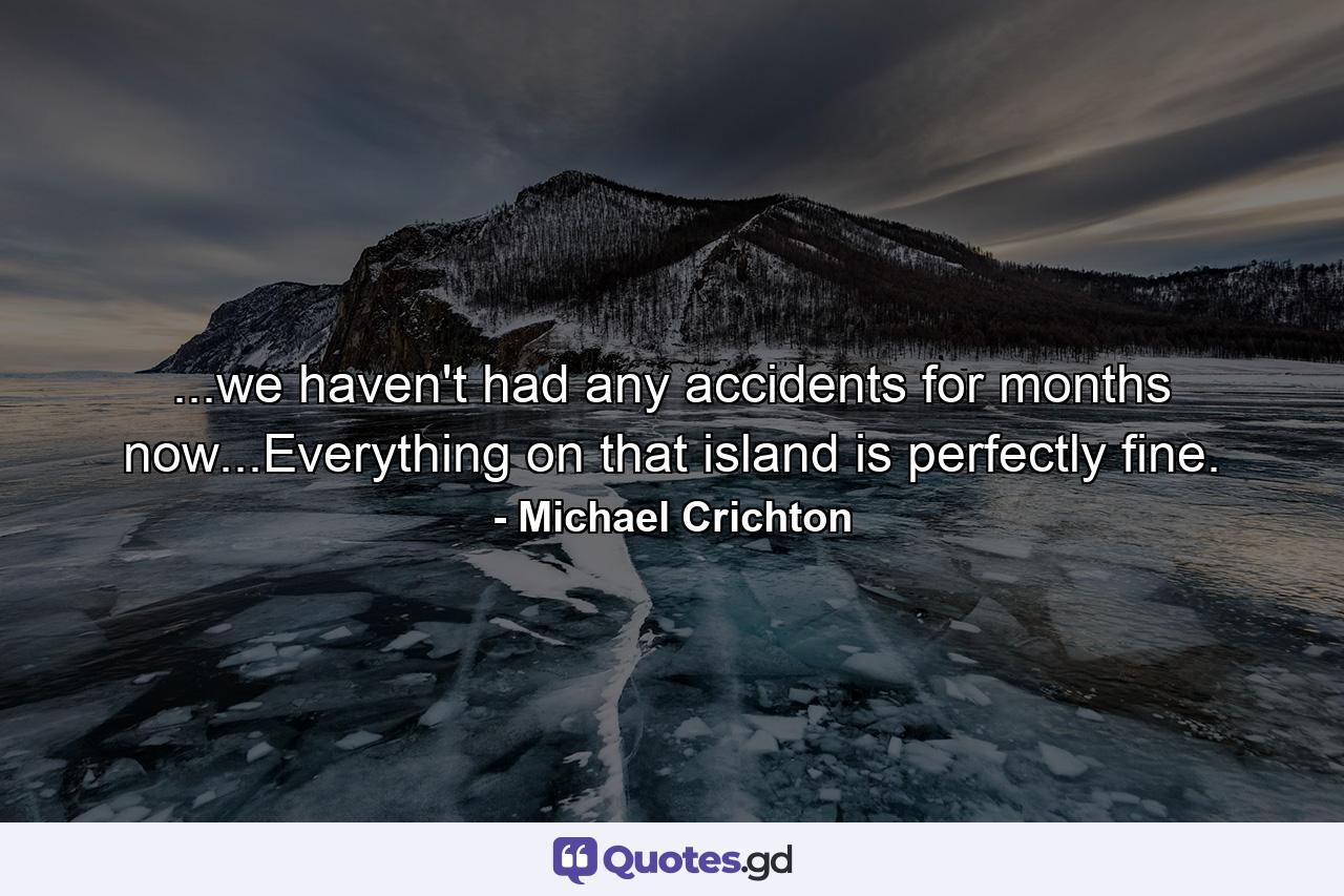 ...we haven't had any accidents for months now...Everything on that island is perfectly fine. - Quote by Michael Crichton