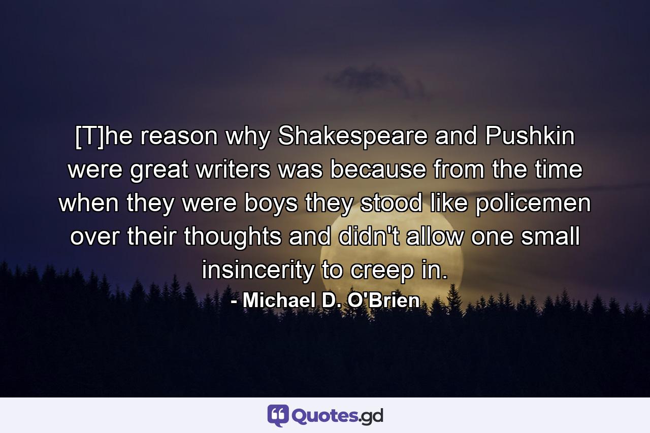 [T]he reason why Shakespeare and Pushkin were great writers was because from the time when they were boys they stood like policemen over their thoughts and didn't allow one small insincerity to creep in. - Quote by Michael D. O'Brien