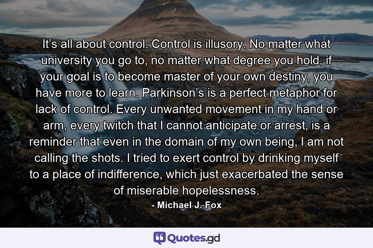 It’s all about control. Control is illusory. No matter what university you go to, no matter what degree you hold, if your goal is to become master of your own destiny, you have more to learn. Parkinson’s is a perfect metaphor for lack of control. Every unwanted movement in my hand or arm, every twitch that I cannot anticipate or arrest, is a reminder that even in the domain of my own being, I am not calling the shots. I tried to exert control by drinking myself to a place of indifference, which just exacerbated the sense of miserable hopelessness. - Quote by Michael J. Fox