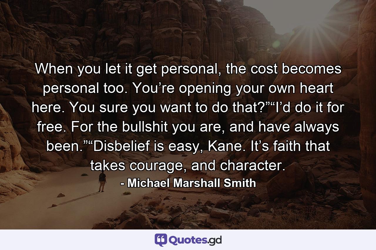 When you let it get personal, the cost becomes personal too. You’re opening your own heart here. You sure you want to do that?”“I’d do it for free. For the bullshit you are, and have always been.”“Disbelief is easy, Kane. It’s faith that takes courage, and character. - Quote by Michael Marshall Smith