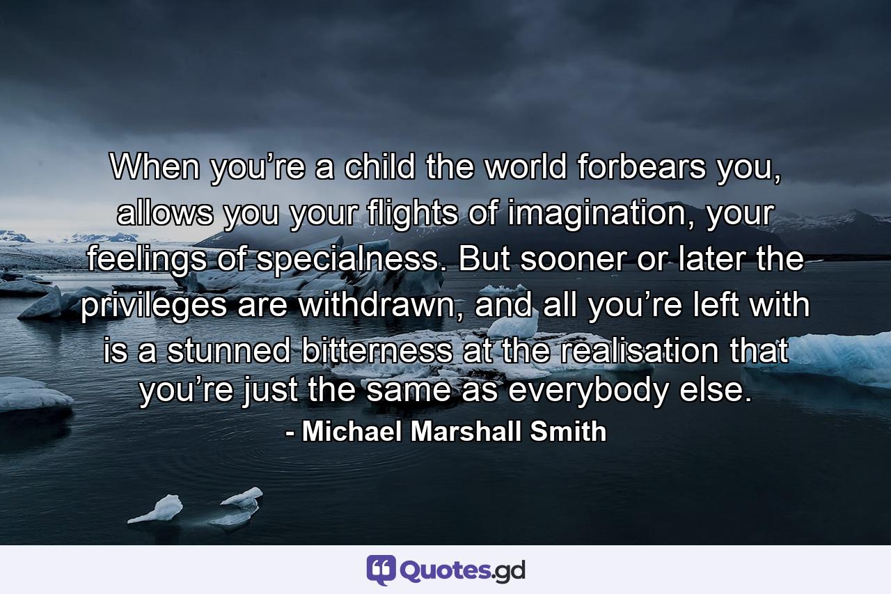 When you’re a child the world forbears you, allows you your flights of imagination, your feelings of specialness. But sooner or later the privileges are withdrawn, and all you’re left with is a stunned bitterness at the realisation that you’re just the same as everybody else. - Quote by Michael Marshall Smith