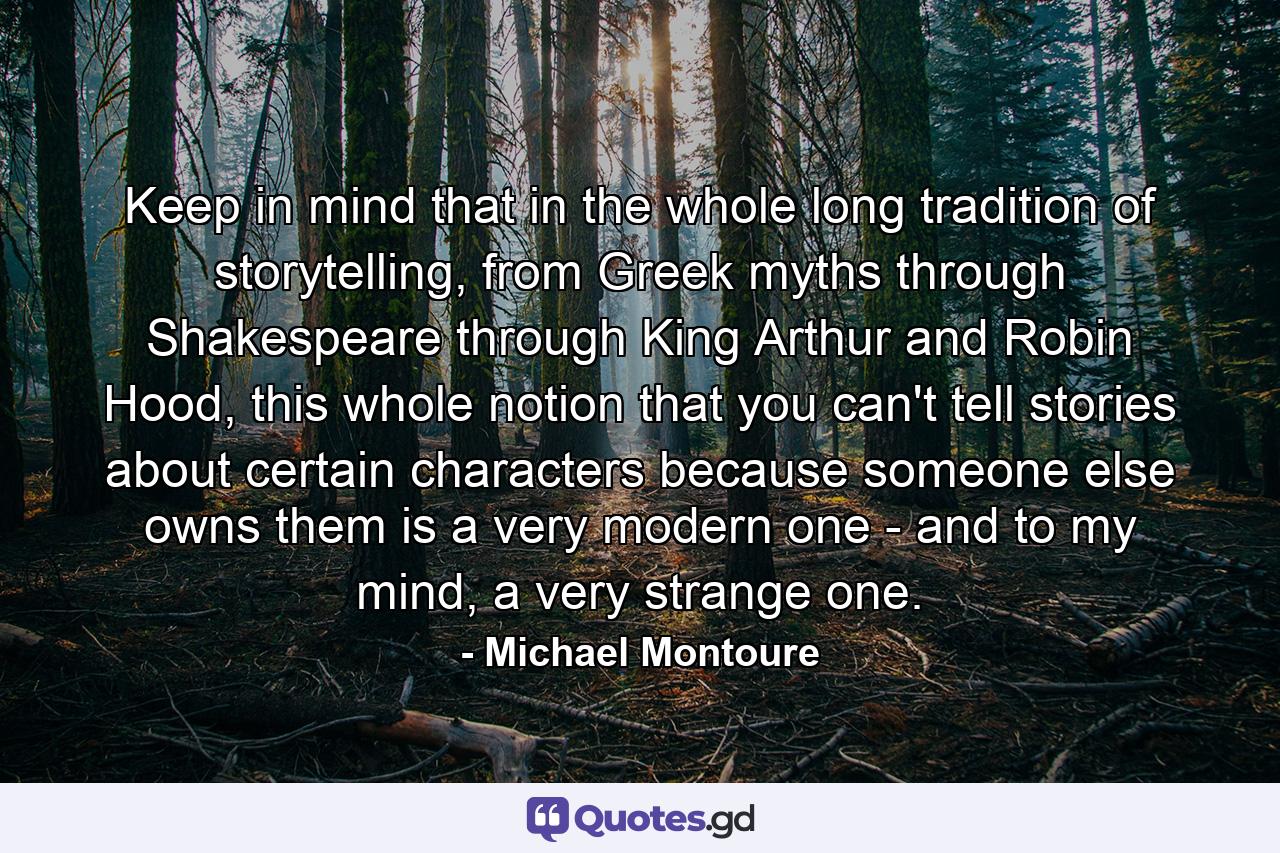 Keep in mind that in the whole long tradition of storytelling, from Greek myths through Shakespeare through King Arthur and Robin Hood, this whole notion that you can't tell stories about certain characters because someone else owns them is a very modern one - and to my mind, a very strange one. - Quote by Michael Montoure