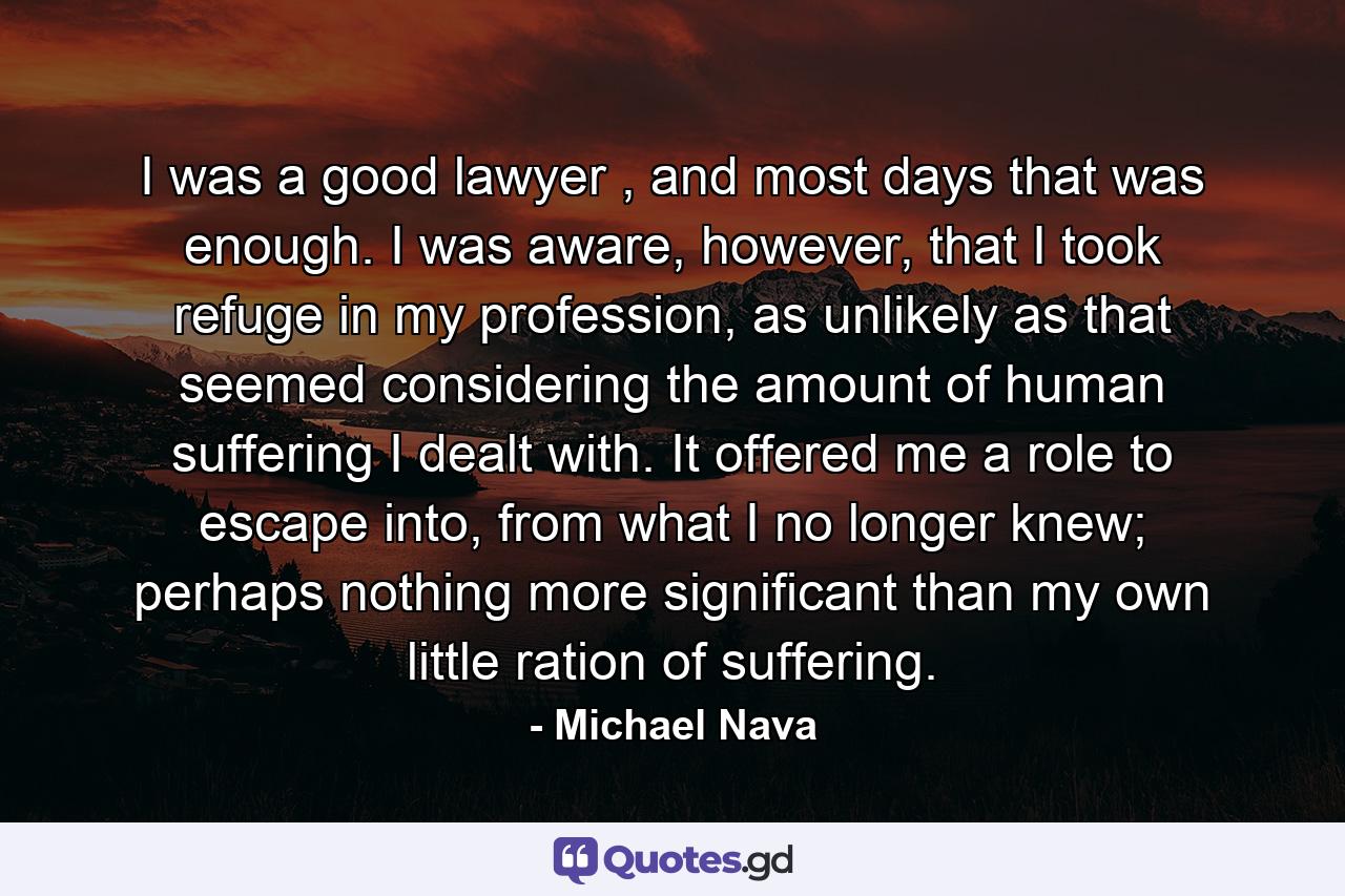 I was a good lawyer , and most days that was enough. I was aware, however, that I took refuge in my profession, as unlikely as that seemed considering the amount of human suffering I dealt with. It offered me a role to escape into, from what I no longer knew; perhaps nothing more significant than my own little ration of suffering. - Quote by Michael Nava