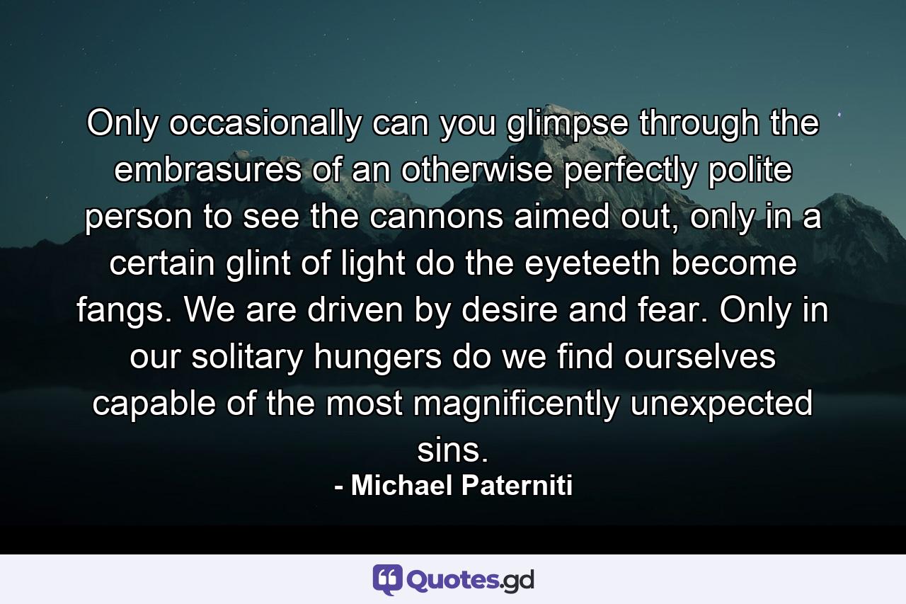 Only occasionally can you glimpse through the embrasures of an otherwise perfectly polite person to see the cannons aimed out, only in a certain glint of light do the eyeteeth become fangs. We are driven by desire and fear. Only in our solitary hungers do we find ourselves capable of the most magnificently unexpected sins. - Quote by Michael Paterniti