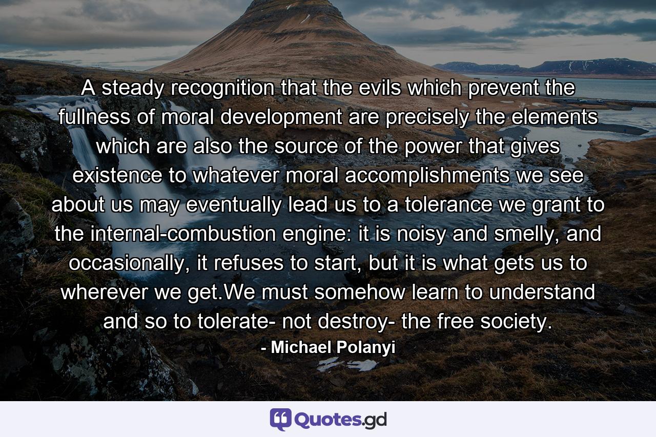 A steady recognition that the evils which prevent the fullness of moral development are precisely the elements which are also the source of the power that gives existence to whatever moral accomplishments we see about us may eventually lead us to a tolerance we grant to the internal-combustion engine: it is noisy and smelly, and occasionally, it refuses to start, but it is what gets us to wherever we get.We must somehow learn to understand and so to tolerate- not destroy- the free society. - Quote by Michael Polanyi