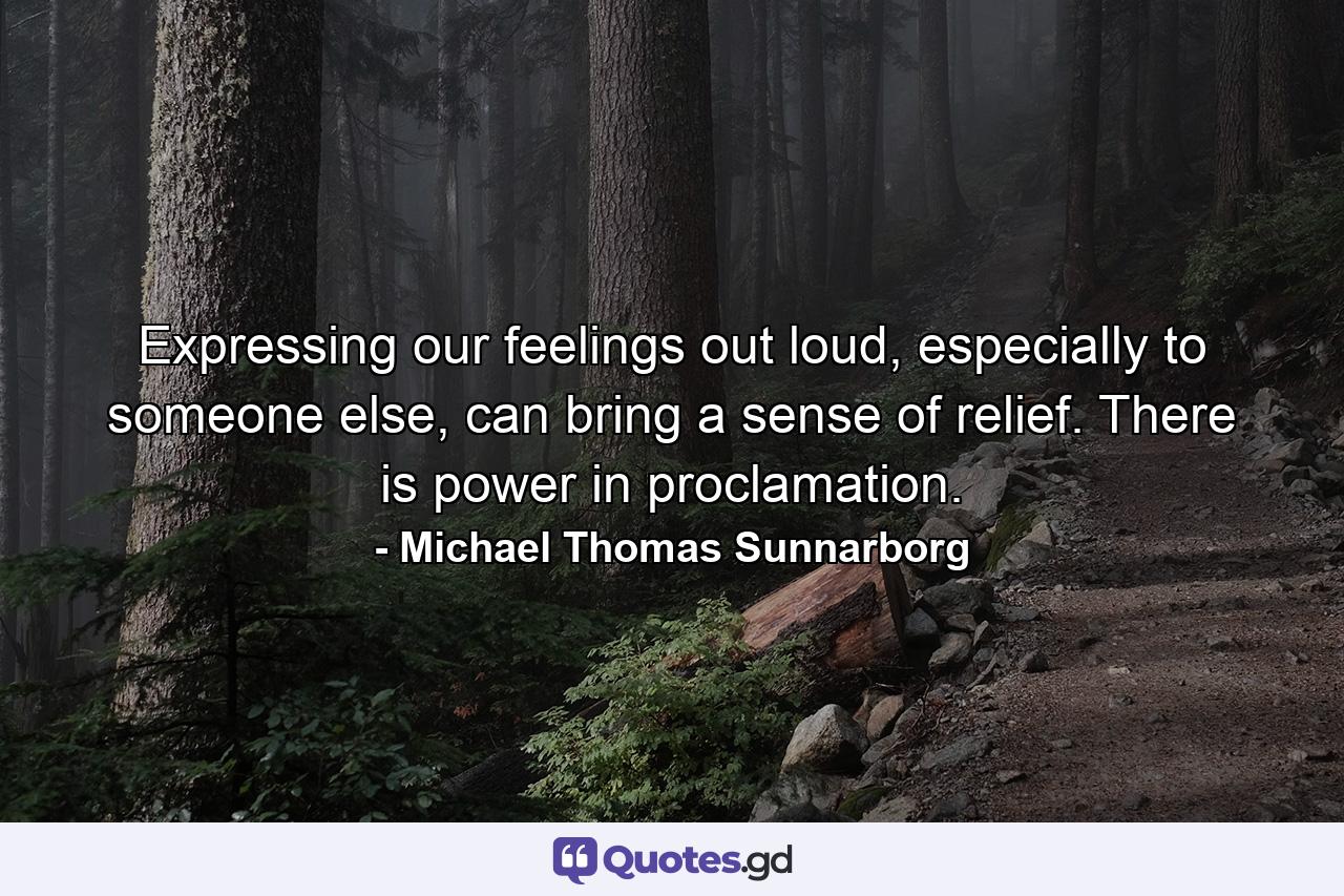 Expressing our feelings out loud, especially to someone else, can bring a sense of relief. There is power in proclamation. - Quote by Michael Thomas Sunnarborg