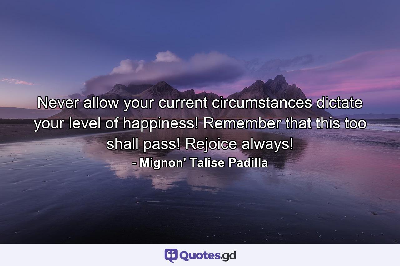 Never allow your current circumstances dictate your level of happiness! Remember that this too shall pass! Rejoice always! - Quote by Mignon' Talise Padilla