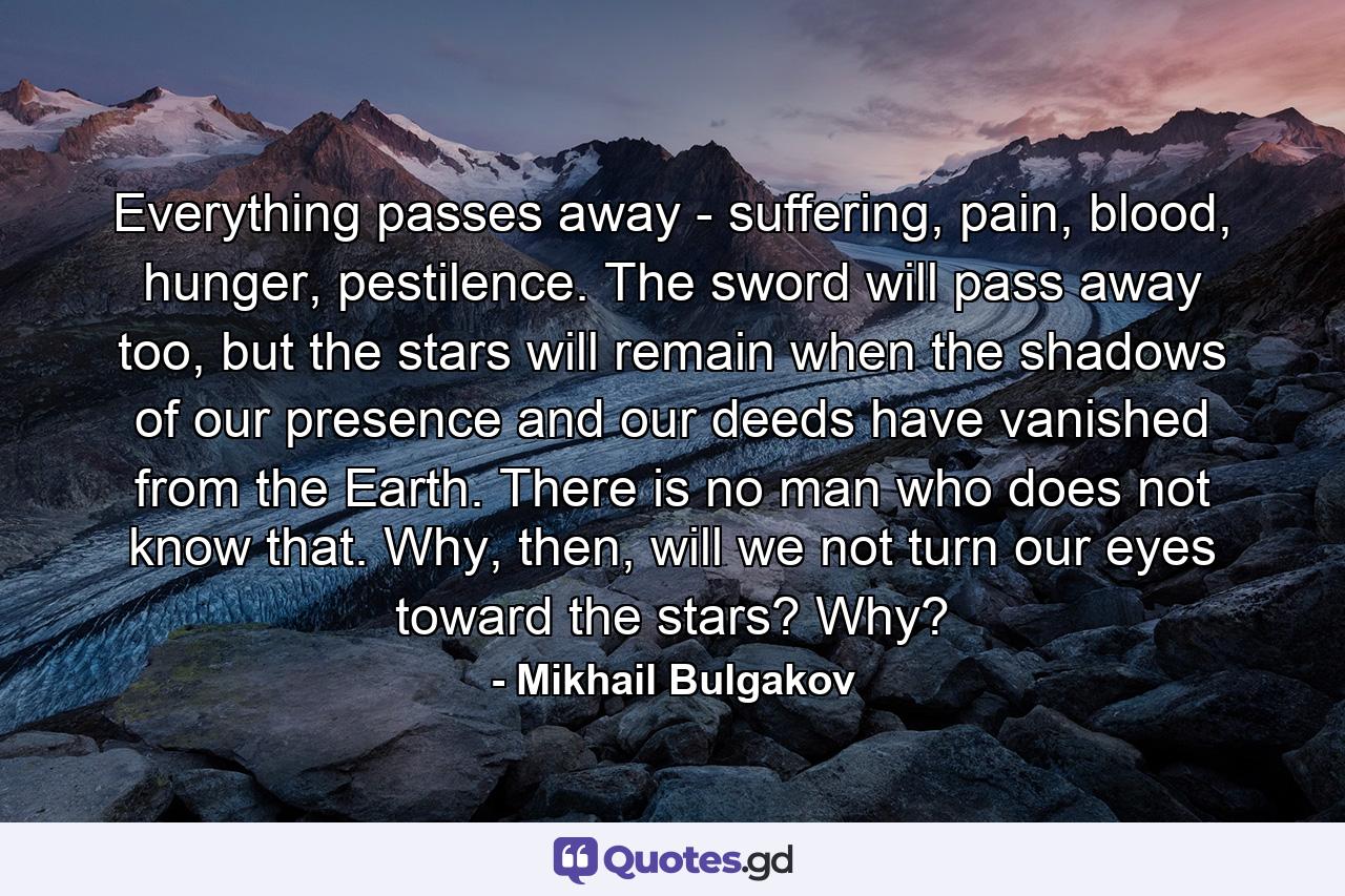 Everything passes away - suffering, pain, blood, hunger, pestilence. The sword will pass away too, but the stars will remain when the shadows of our presence and our deeds have vanished from the Earth. There is no man who does not know that. Why, then, will we not turn our eyes toward the stars? Why? - Quote by Mikhail Bulgakov