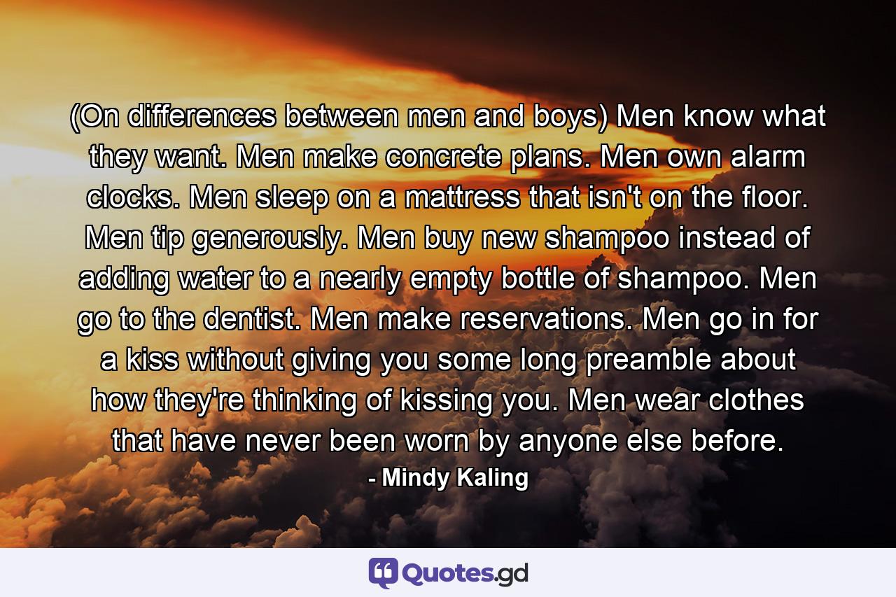 (On differences between men and boys) Men know what they want. Men make concrete plans. Men own alarm clocks. Men sleep on a mattress that isn't on the floor. Men tip generously. Men buy new shampoo instead of adding water to a nearly empty bottle of shampoo. Men go to the dentist. Men make reservations. Men go in for a kiss without giving you some long preamble about how they're thinking of kissing you. Men wear clothes that have never been worn by anyone else before. - Quote by Mindy Kaling