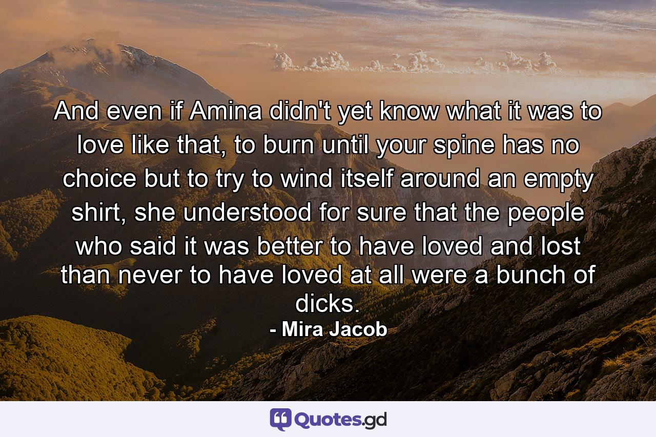 And even if Amina didn't yet know what it was to love like that, to burn until your spine has no choice but to try to wind itself around an empty shirt, she understood for sure that the people who said it was better to have loved and lost than never to have loved at all were a bunch of dicks. - Quote by Mira Jacob