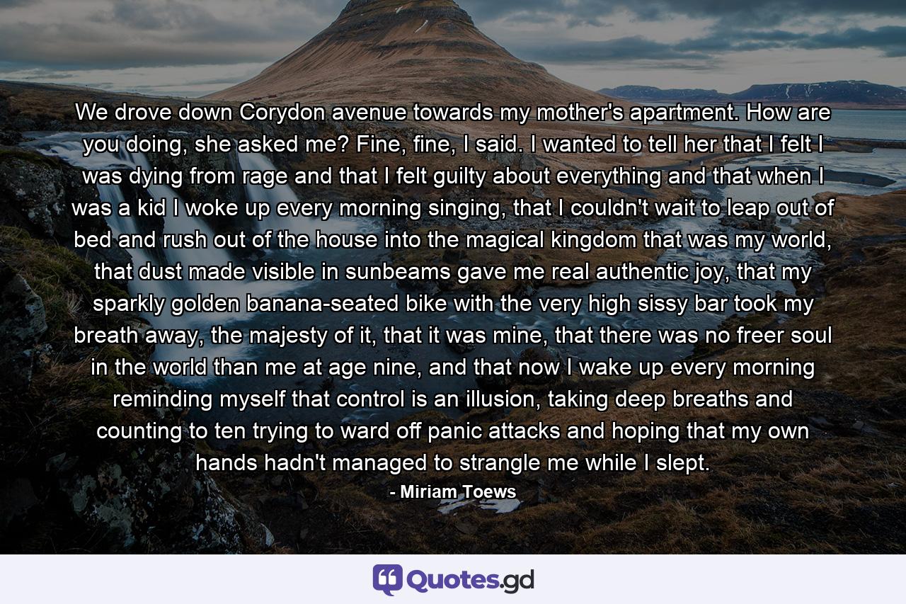 We drove down Corydon avenue towards my mother's apartment. How are you doing, she asked me? Fine, fine, I said. I wanted to tell her that I felt I was dying from rage and that I felt guilty about everything and that when I was a kid I woke up every morning singing, that I couldn't wait to leap out of bed and rush out of the house into the magical kingdom that was my world, that dust made visible in sunbeams gave me real authentic joy, that my sparkly golden banana-seated bike with the very high sissy bar took my breath away, the majesty of it, that it was mine, that there was no freer soul in the world than me at age nine, and that now I wake up every morning reminding myself that control is an illusion, taking deep breaths and counting to ten trying to ward off panic attacks and hoping that my own hands hadn't managed to strangle me while I slept. - Quote by Miriam Toews