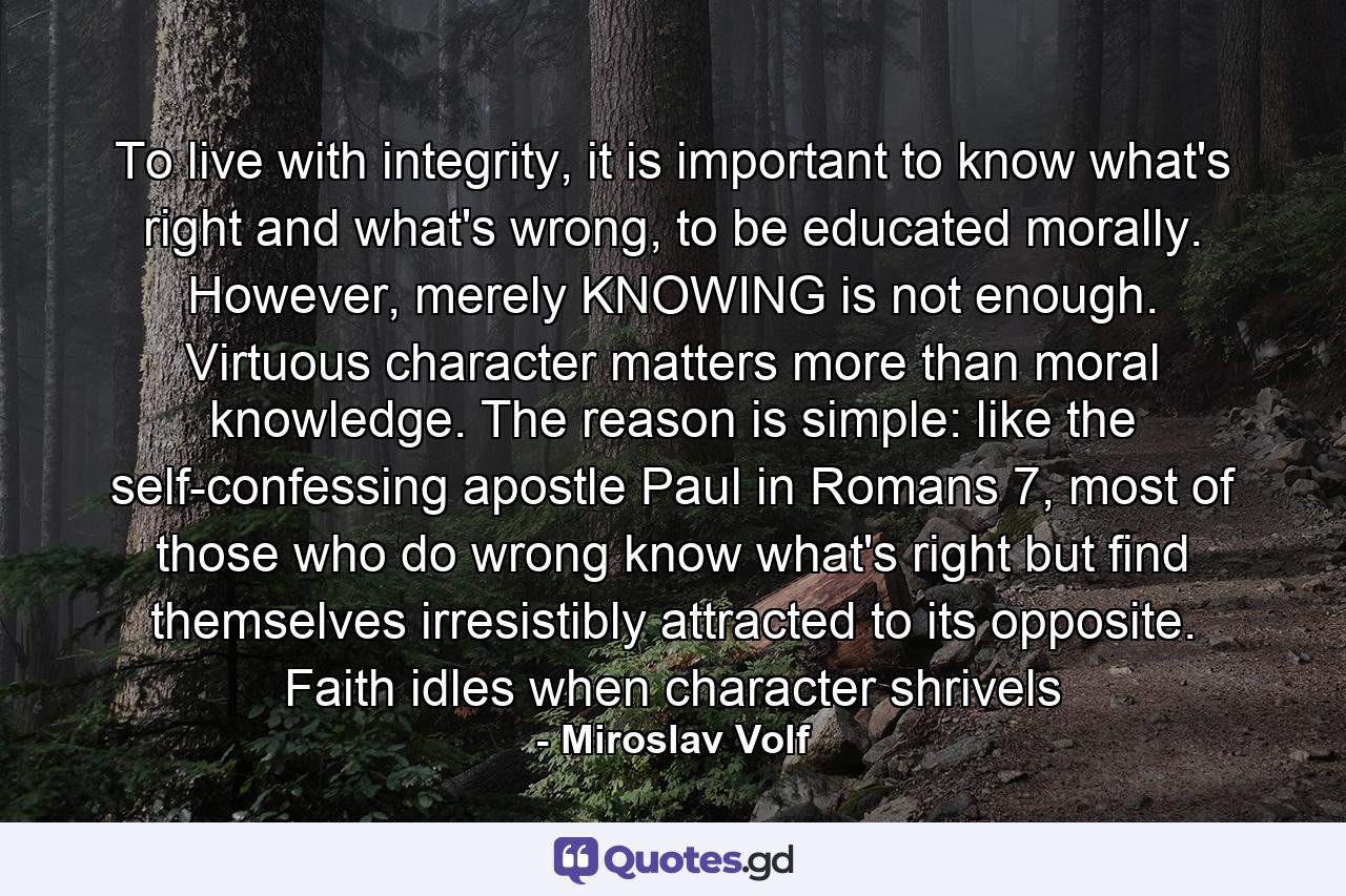 To live with integrity, it is important to know what's right and what's wrong, to be educated morally. However, merely KNOWING is not enough. Virtuous character matters more than moral knowledge. The reason is simple: like the self-confessing apostle Paul in Romans 7, most of those who do wrong know what's right but find themselves irresistibly attracted to its opposite. Faith idles when character shrivels - Quote by Miroslav Volf