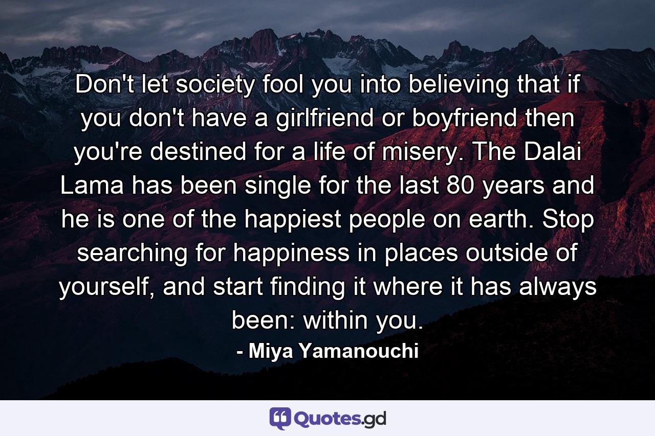 Don't let society fool you into believing that if you don't have a girlfriend or boyfriend then you're destined for a life of misery. The Dalai Lama has been single for the last 80 years and he is one of the happiest people on earth. Stop searching for happiness in places outside of yourself, and start finding it where it has always been: within you. - Quote by Miya Yamanouchi