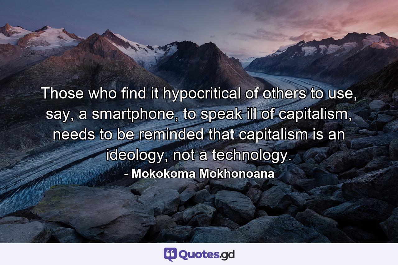 Those who find it hypocritical of others to use, say, a smartphone, to speak ill of capitalism, needs to be reminded that capitalism is an ideology, not a technology. - Quote by Mokokoma Mokhonoana