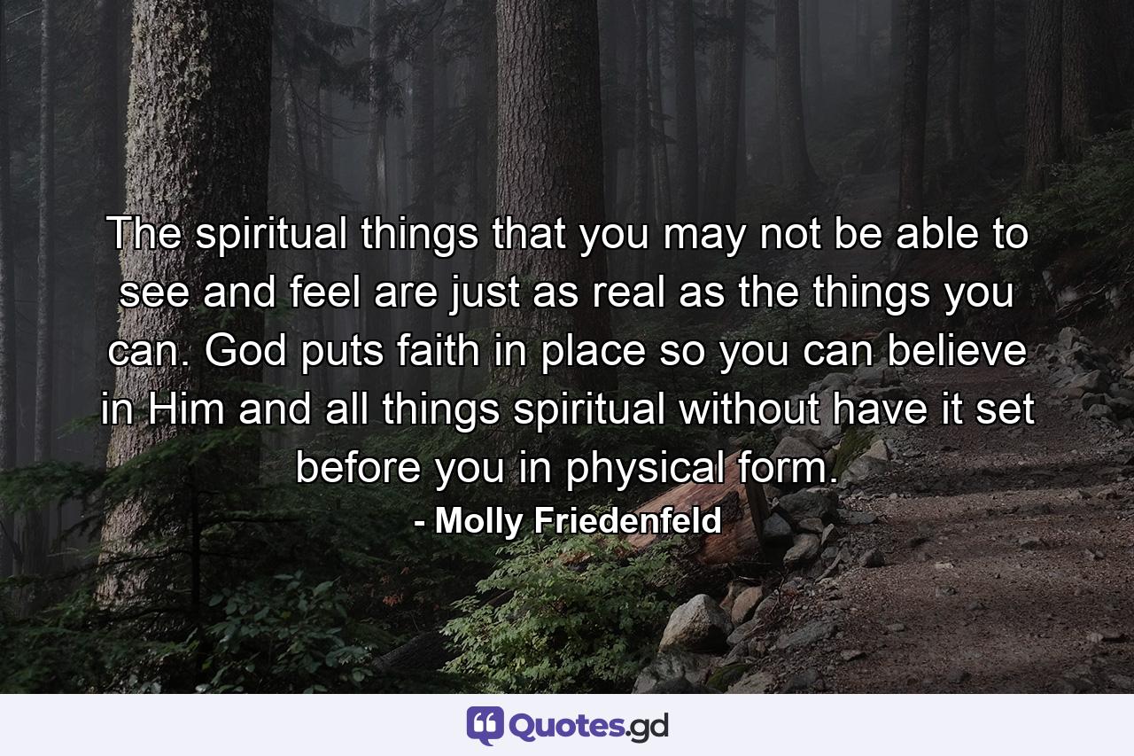 The spiritual things that you may not be able to see and feel are just as real as the things you can. God puts faith in place so you can believe in Him and all things spiritual without have it set before you in physical form. - Quote by Molly Friedenfeld