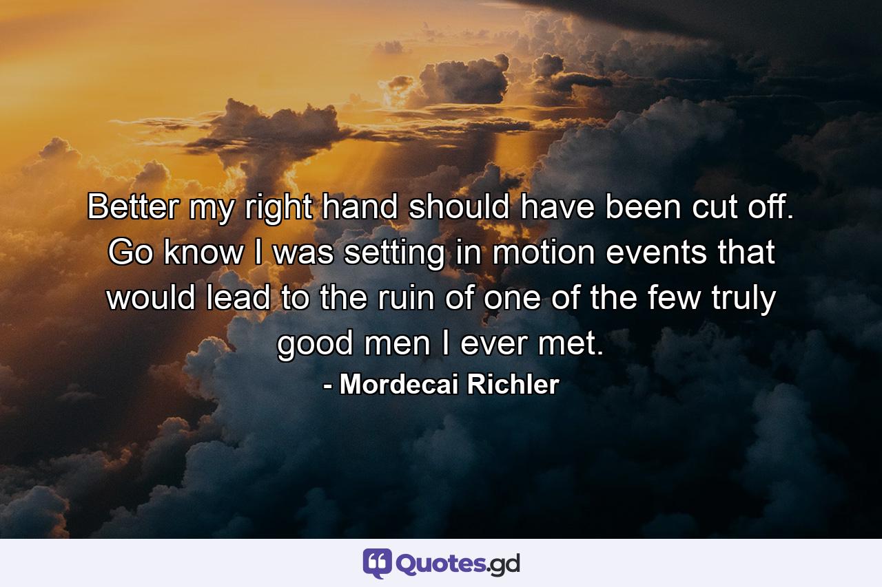 Better my right hand should have been cut off. Go know I was setting in motion events that would lead to the ruin of one of the few truly good men I ever met. - Quote by Mordecai Richler