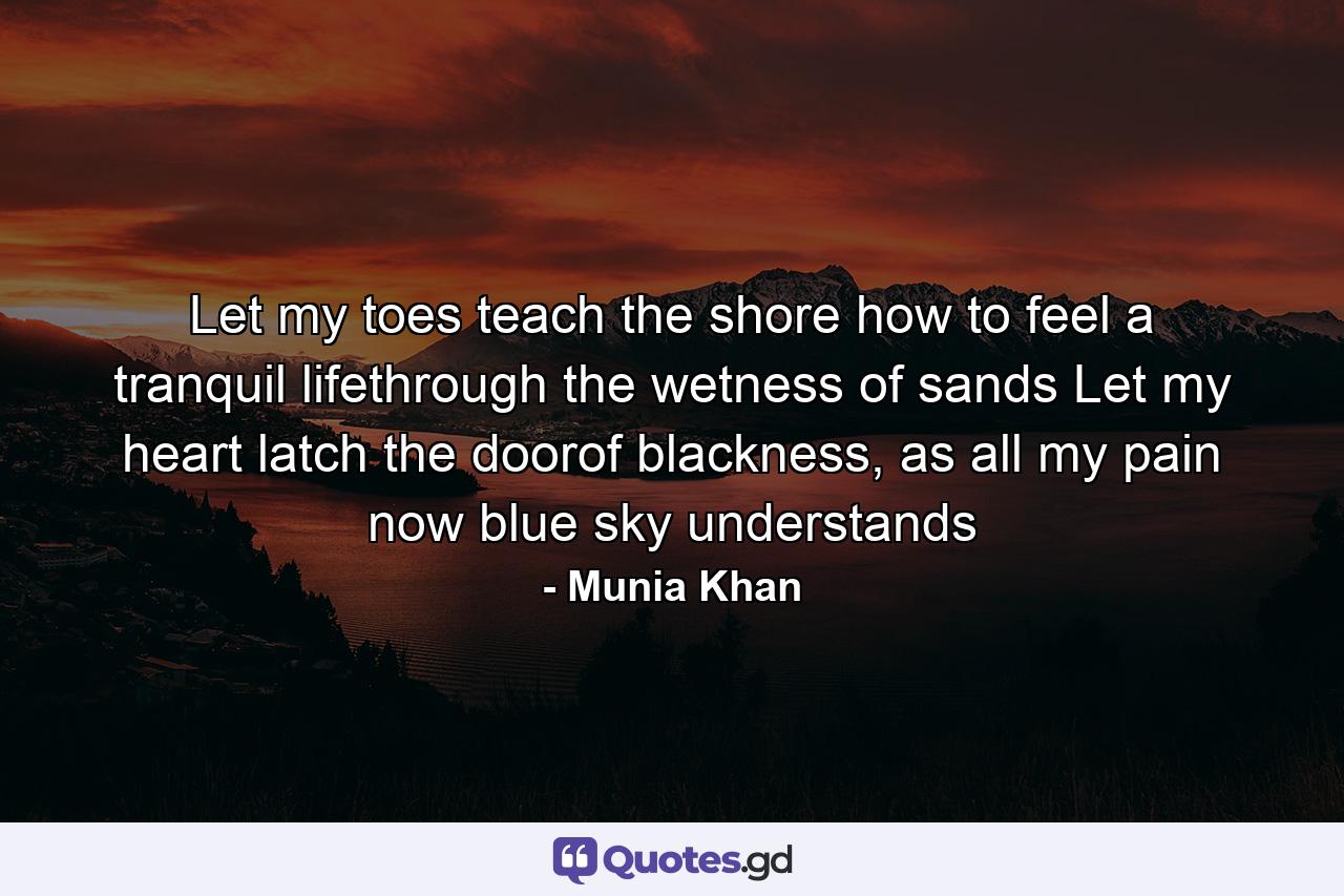 Let my toes teach the shore how to feel a tranquil lifethrough the wetness of sands Let my heart latch the doorof blackness, as all my pain now blue sky understands - Quote by Munia Khan