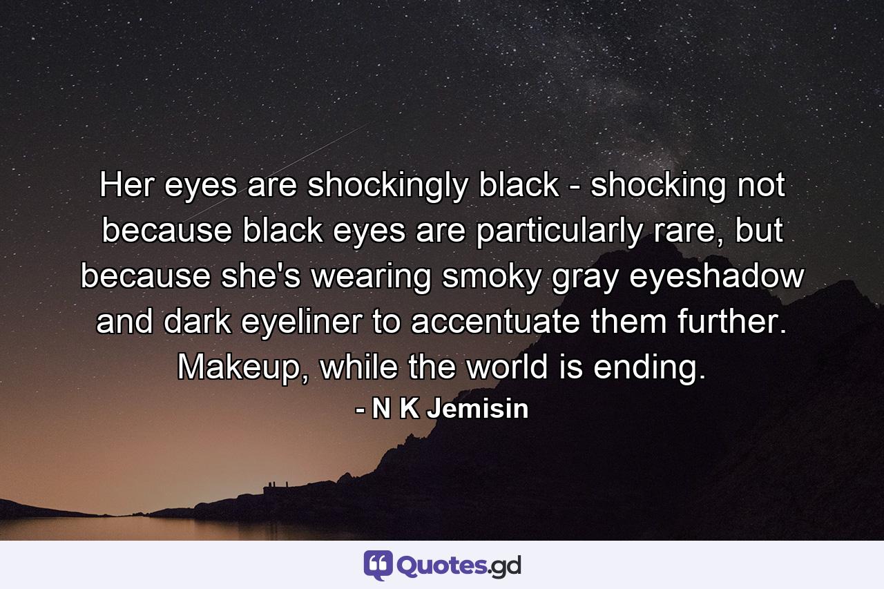 Her eyes are shockingly black - shocking not because black eyes are particularly rare, but because she's wearing smoky gray eyeshadow and dark eyeliner to accentuate them further. Makeup, while the world is ending. - Quote by N K Jemisin