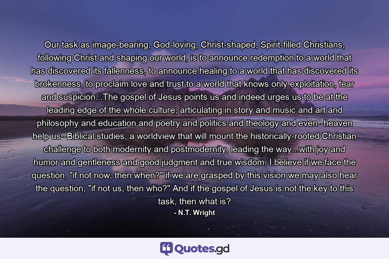 Our task as image-bearing, God-loving, Christ-shaped, Spirit-filled Christians, following Christ and shaping our world, is to announce redemption to a world that has discovered its fallenness, to announce healing to a world that has discovered its brokenness, to proclaim love and trust to a world that knows only exploitation, fear and suspicion...The gospel of Jesus points us and indeed urges us to be at the leading edge of the whole culture, articulating in story and music and art and philosophy and education and poetry and politics and theology and even--heaven help us--Biblical studies, a worldview that will mount the historically-rooted Christian challenge to both modernity and postmodernity, leading the way...with joy and humor and gentleness and good judgment and true wisdom. I believe if we face the question, 