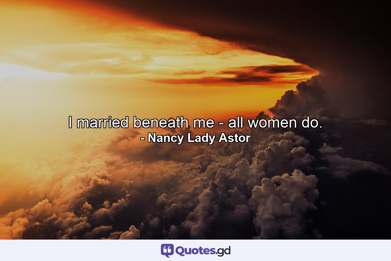 I married beneath me - all women do. - Quote by Nancy Lady Astor