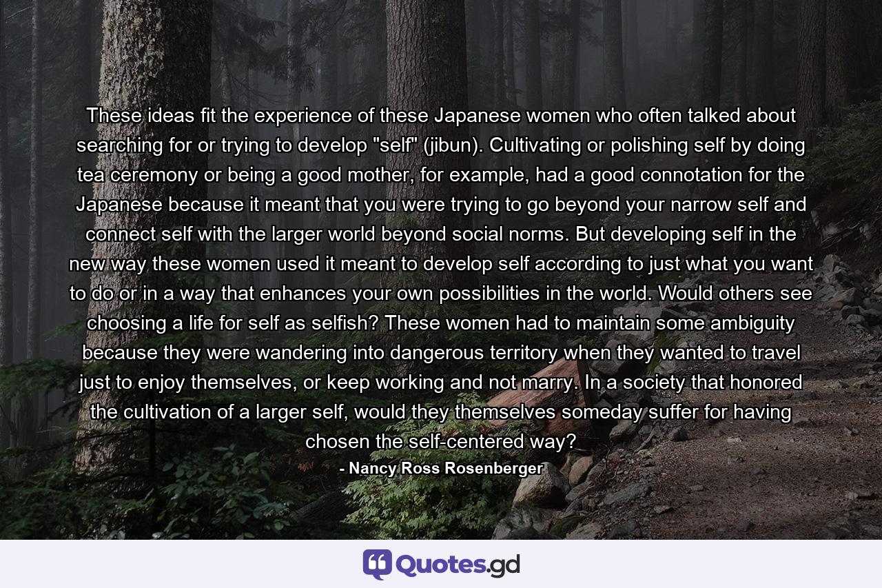 These ideas fit the experience of these Japanese women who often talked about searching for or trying to develop "self" (jibun). Cultivating or polishing self by doing tea ceremony or being a good mother, for example, had a good connotation for the Japanese because it meant that you were trying to go beyond your narrow self and connect self with the larger world beyond social norms. But developing self in the new way these women used it meant to develop self according to just what you want to do or in a way that enhances your own possibilities in the world. Would others see choosing a life for self as selfish? These women had to maintain some ambiguity because they were wandering into dangerous territory when they wanted to travel just to enjoy themselves, or keep working and not marry. In a society that honored the cultivation of a larger self, would they themselves someday suffer for having chosen the self-centered way? - Quote by Nancy Ross Rosenberger