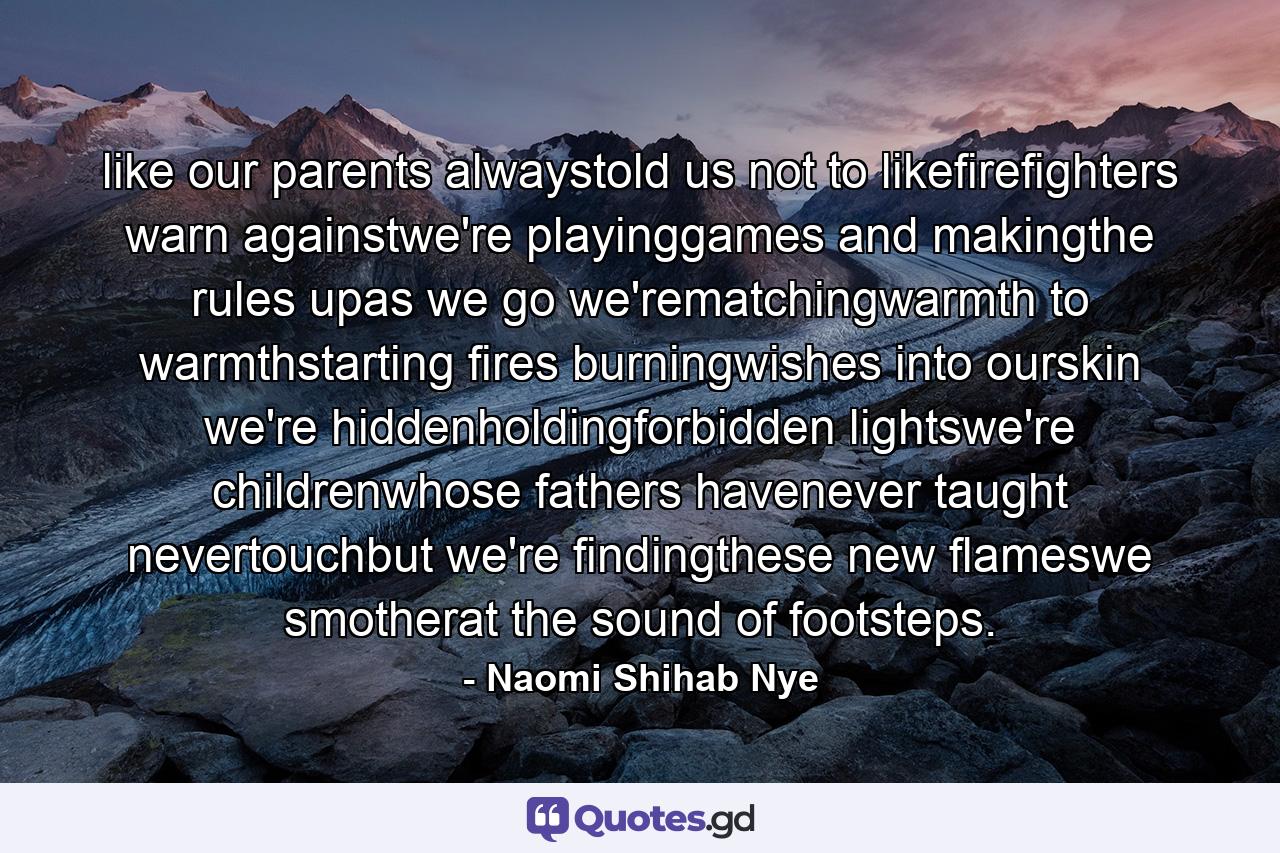 like our parents alwaystold us not to likefirefighters warn againstwe're playinggames and makingthe rules upas we go we'rematchingwarmth to warmthstarting fires burningwishes into ourskin we're hiddenholdingforbidden lightswe're childrenwhose fathers havenever taught nevertouchbut we're findingthese new flameswe smotherat the sound of footsteps. - Quote by Naomi Shihab Nye